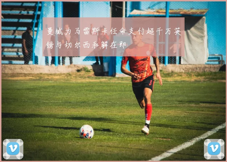 曼城为马雷斯卡任命支付超千万英镑与切尔西和解在即
