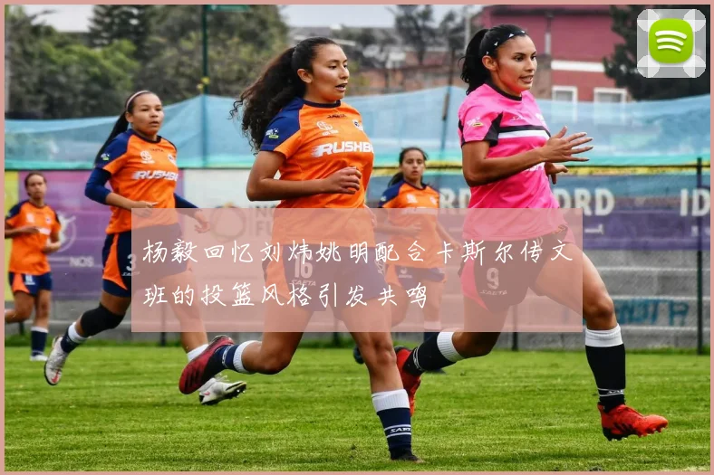 杨毅回忆刘炜姚明配合卡斯尔传文班的投篮风格引发共鸣