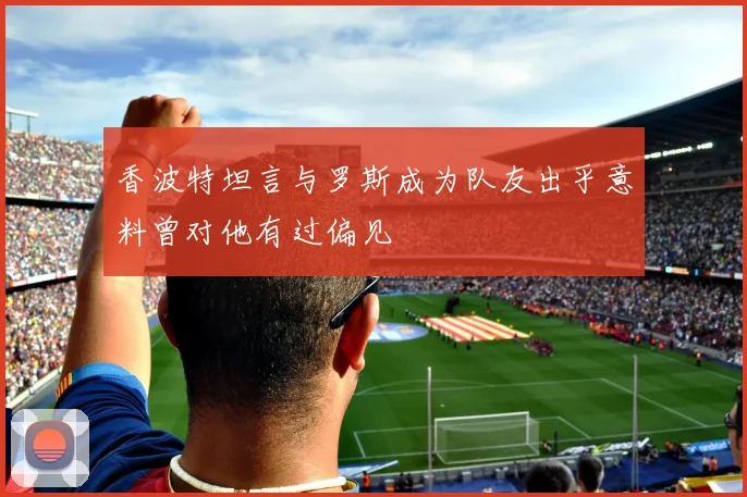 香波特坦言与罗斯成为队友出乎意料曾对他有过偏见