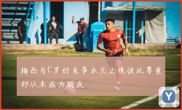 梅西与C罗的竞争永无止境彼此尊重却从未成为朋友