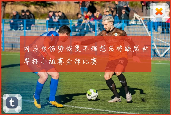 内马尔伤势恢复不理想或将缺席世界杯小组赛全部比赛