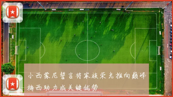 小西蒙尼誓言将家族荣光推向巅峰梅西助力成关键优势
