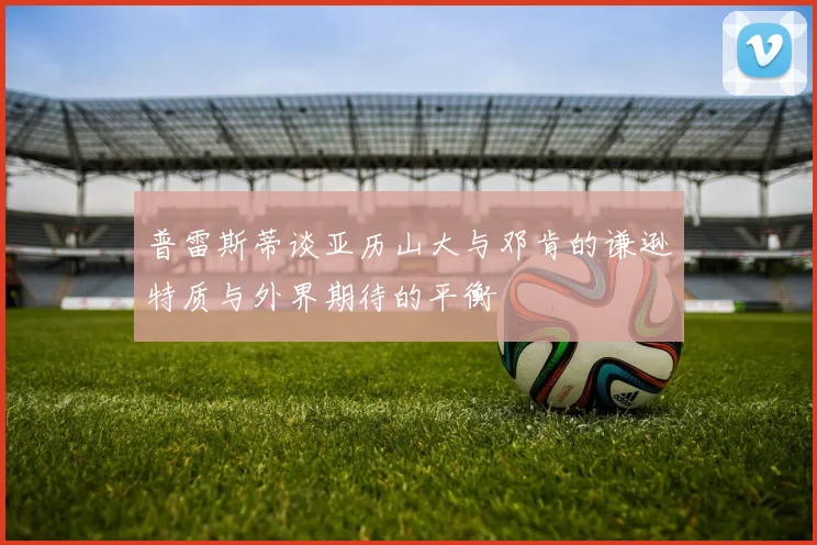 普雷斯蒂谈亚历山大与邓肯的谦逊特质与外界期待的平衡