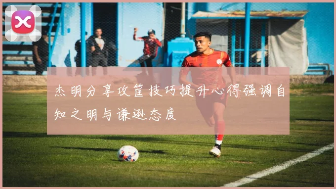 杰明分享攻筐技巧提升心得强调自知之明与谦逊态度