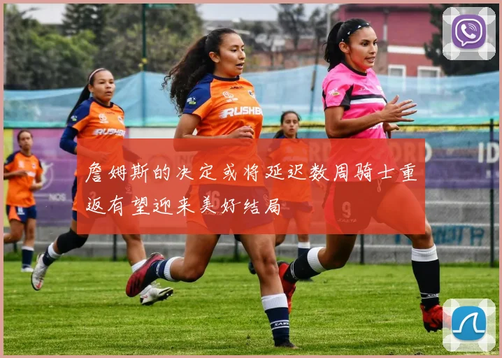 詹姆斯的决定或将延迟数周骑士重返有望迎来美好结局