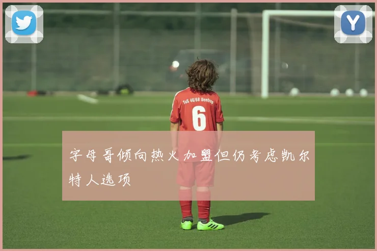 字母哥倾向热火加盟但仍考虑凯尔特人选项