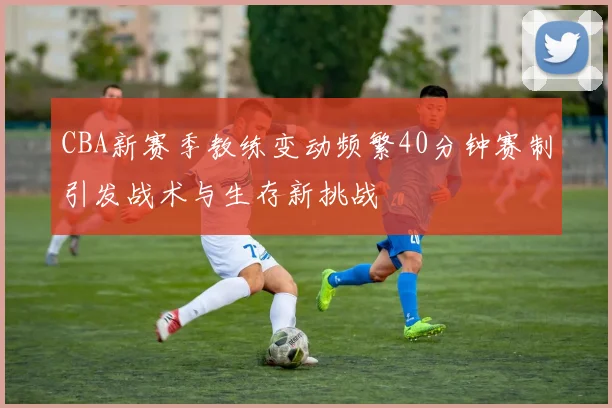 CBA新赛季教练变动频繁40分钟赛制引发战术与生存新挑战