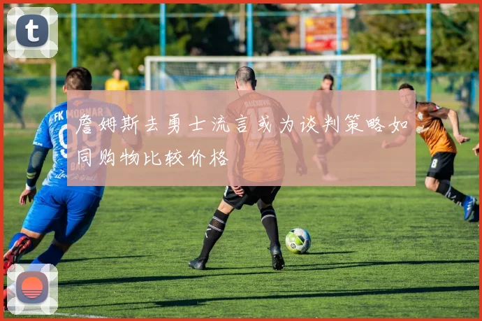 詹姆斯去勇士流言或为谈判策略如同购物比较价格