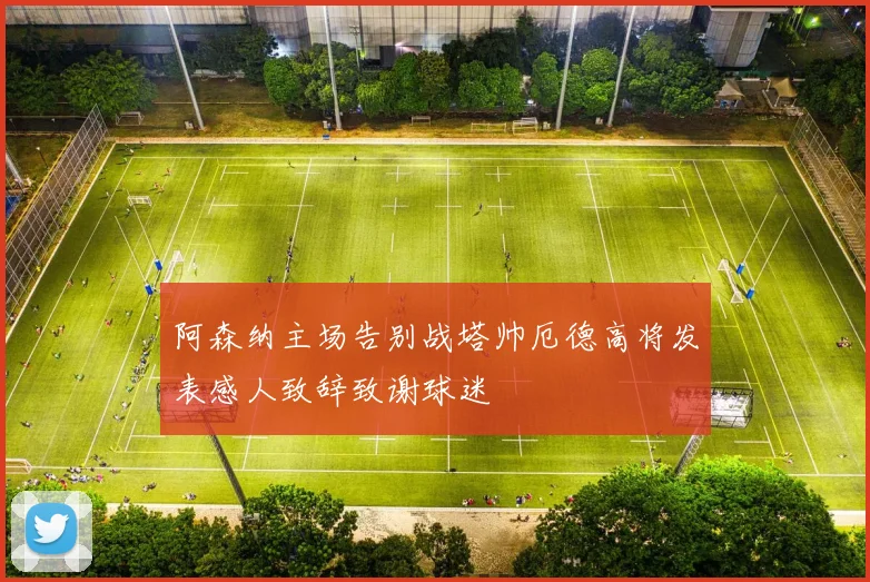 阿森纳主场告别战塔帅厄德高将发表感人致辞致谢球迷