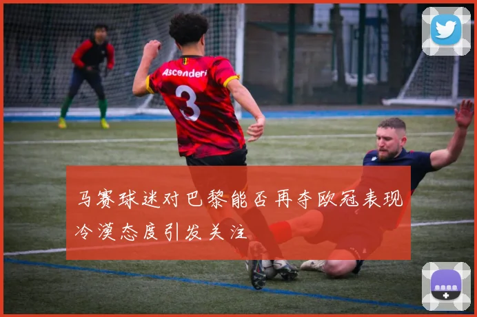 马赛球迷对巴黎能否再夺欧冠表现冷漠态度引发关注