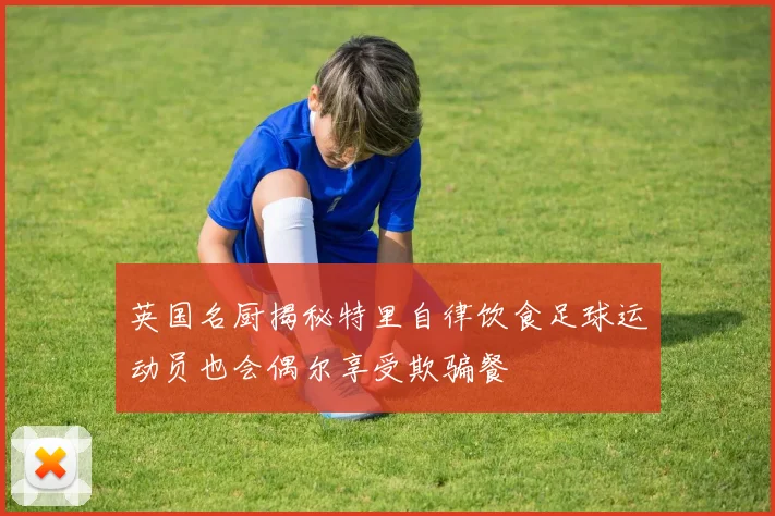 英国名厨揭秘特里自律饮食足球运动员也会偶尔享受欺骗餐
