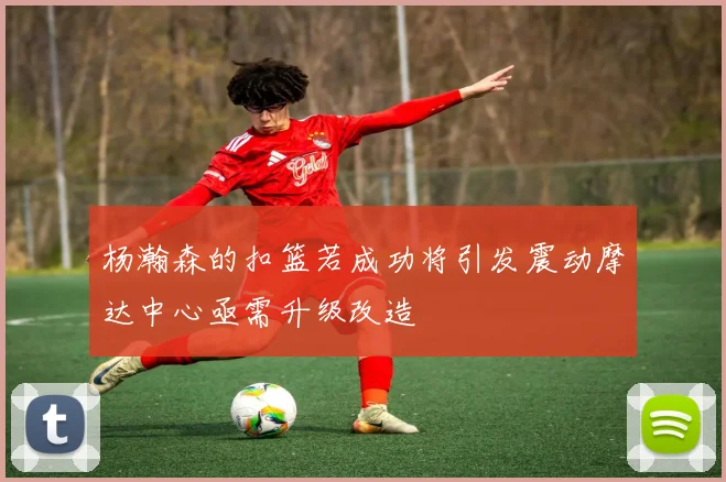 杨瀚森的扣篮若成功将引发震动摩达中心亟需升级改造