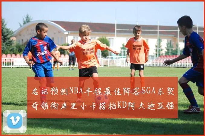 名记预测NBA半程最佳阵容SGA东契奇领衔库里小卡搭档KD阿夫迪亚强势入选