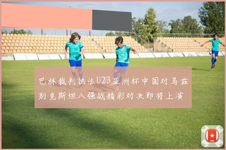 巴林裁判执法U23亚洲杯中国对乌兹别克斯坦八强战精彩对决即将上演