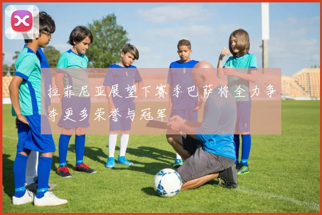 拉菲尼亚展望下赛季巴萨将全力争夺更多荣誉与冠军