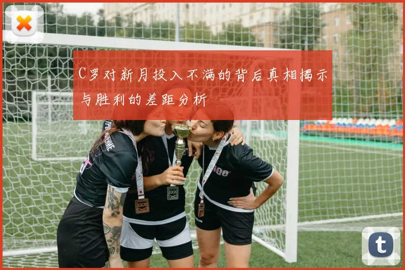 C罗对新月投入不满的背后真相揭示与胜利的差距分析