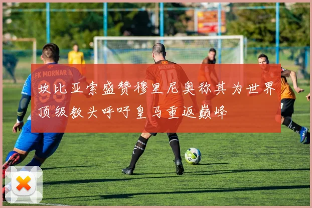 坎比亚索盛赞穆里尼奥称其为世界顶级教头呼吁皇马重返巅峰