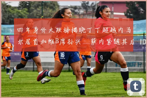 四年身价大跌榜揭晓丁丁超越内马尔居首加维B席孙兴慜萨内紧随其后