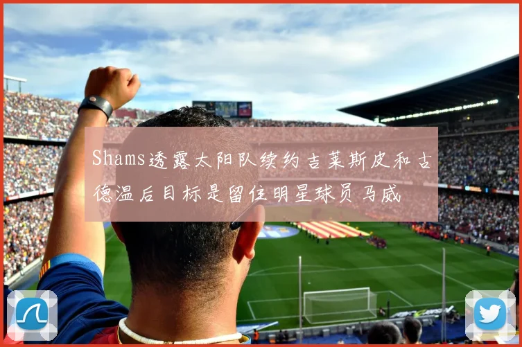 Shams透露太阳队续约吉莱斯皮和古德温后目标是留住明星球员马威